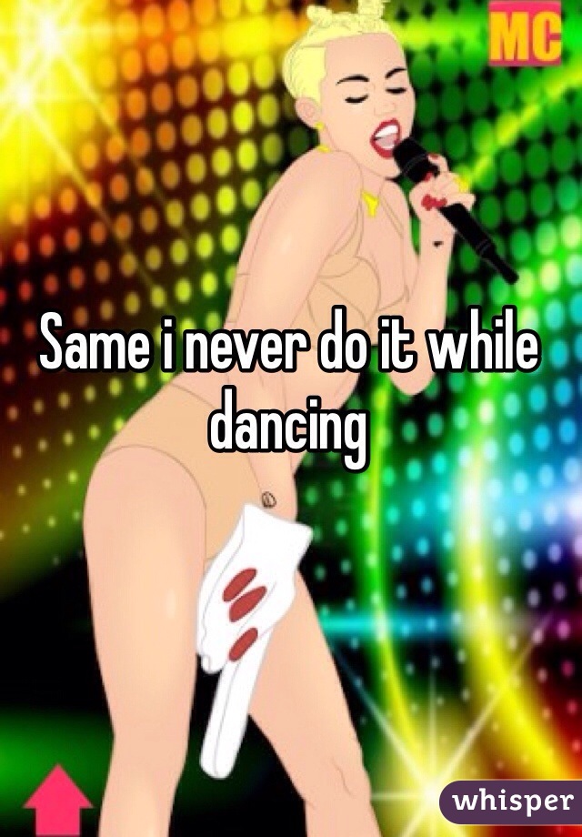 Same i never do it while dancing 