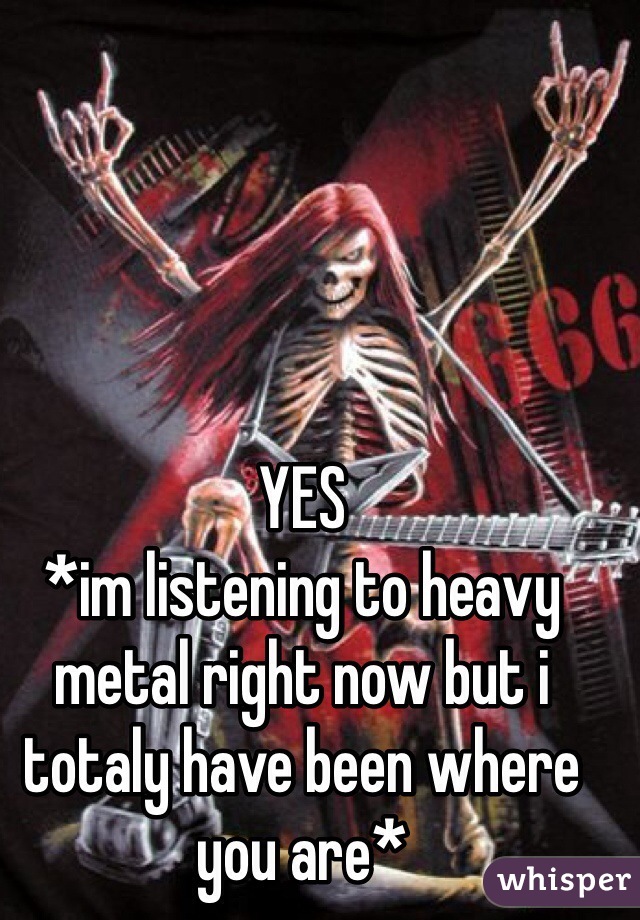 YES
*im listening to heavy metal right now but i  totaly have been where you are*