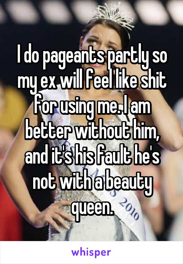 I do pageants partly so my ex will feel like shit for using me. I am better without him, and it's his fault he's not with a beauty queen.
