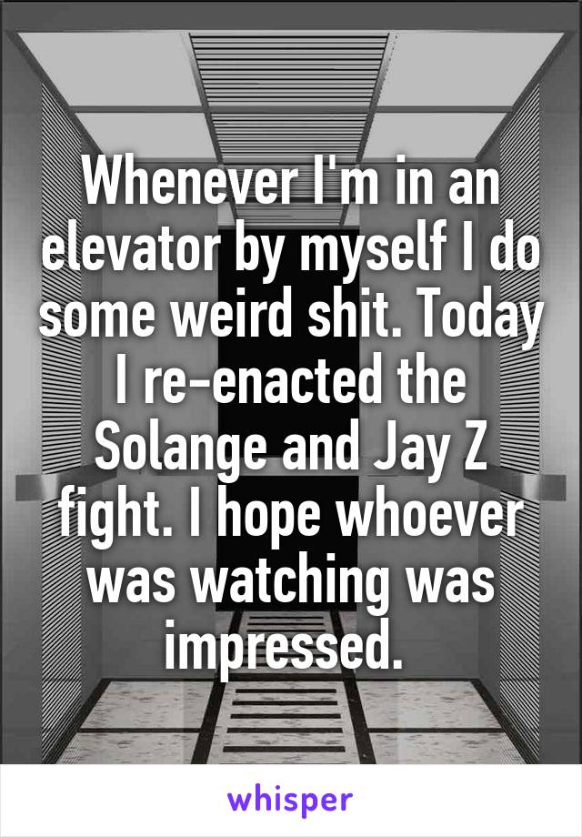 Whenever I'm in an elevator by myself I do some weird shit. Today I re-enacted the Solange and Jay Z fight. I hope whoever was watching was impressed. 