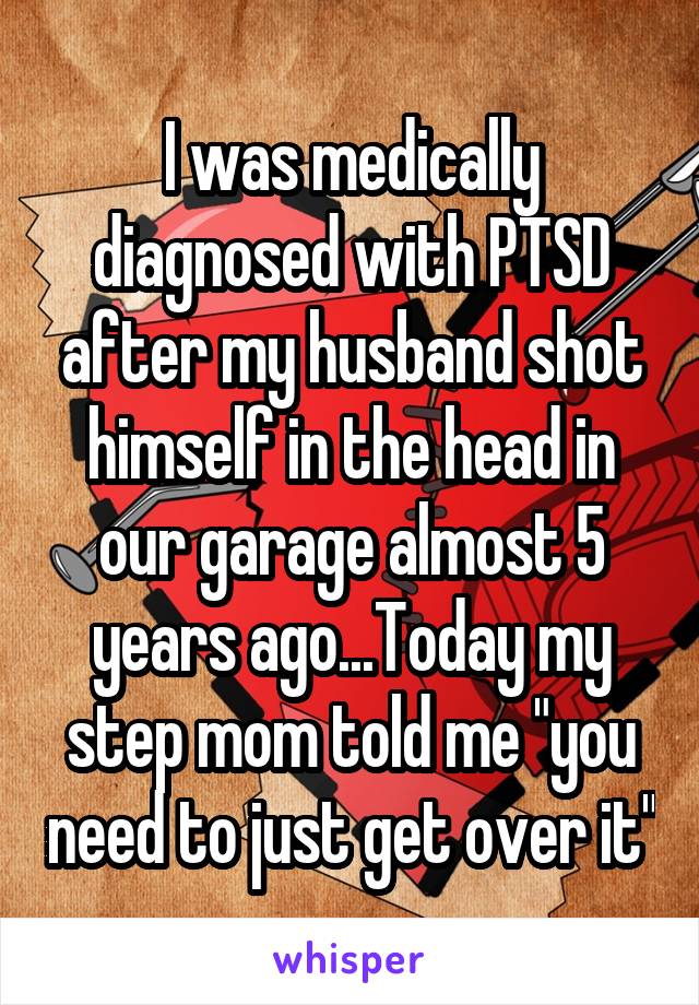 I was medically diagnosed with PTSD after my husband shot himself in the head in our garage almost 5 years ago...Today my step mom told me "you need to just get over it"
