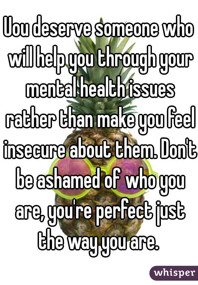 Uou deserve someone who will help you through your mental health issues rather than make you feel insecure about them. Don't be ashamed of who you are, you're perfect just the way you are. 