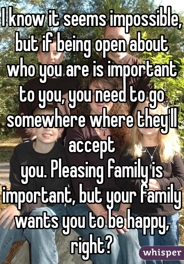 I know it seems impossible, but if being open about who you are is important to you, you need to go somewhere where they'll accept 
you. Pleasing family is important, but your family wants you to be happy, right?