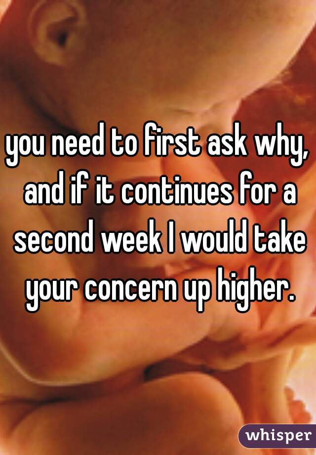 you need to first ask why, and if it continues for a second week I would take your concern up higher.
