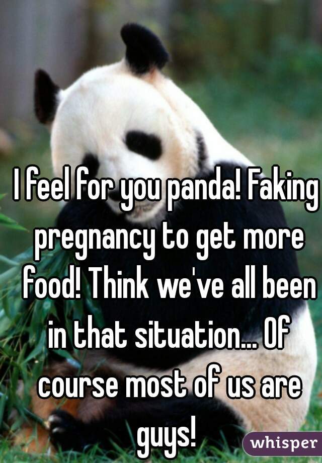 I feel for you panda! Faking pregnancy to get more food! Think we've all been in that situation... Of course most of us are guys! 