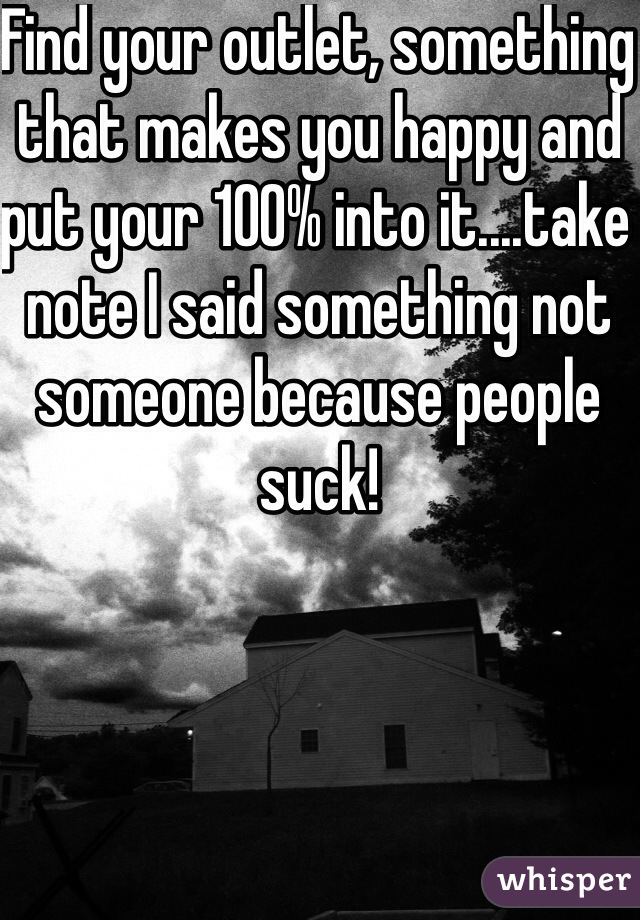 Find your outlet, something that makes you happy and put your 100% into it....take note I said something not someone because people suck!
