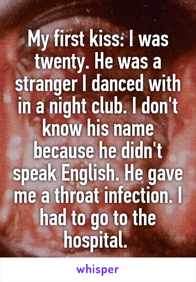 My first kiss: I was twenty. He was a stranger I danced with in a night club. I don't know his name because he didn't speak English. He gave me a throat infection. I had to go to the hospital. 