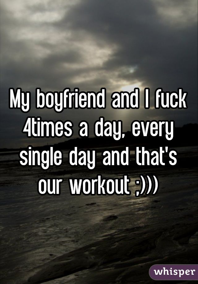 My boyfriend and I fuck 4times a day, every single day and that's our workout ;)))