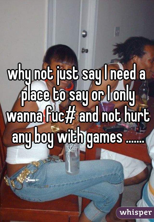 why not just say I need a place to say or I only wanna fuc# and not hurt any boy with games .......