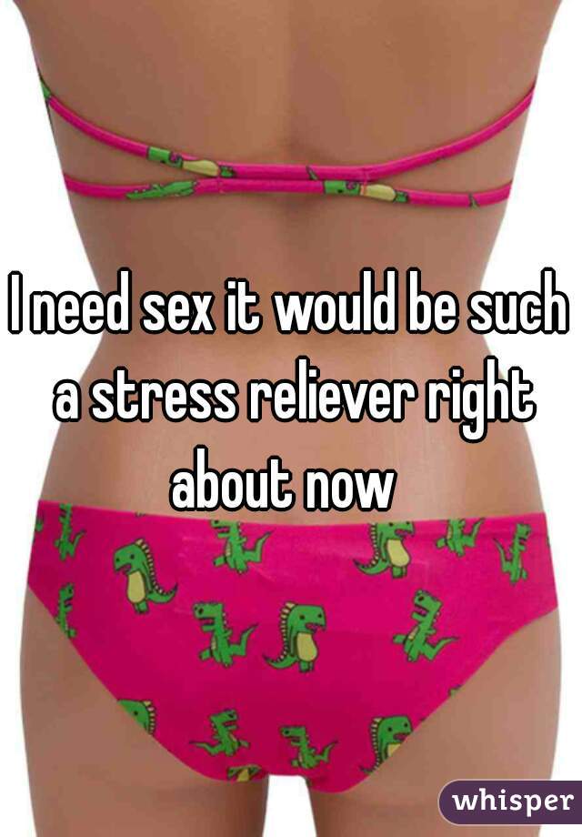 I need sex it would be such a stress reliever right about now  