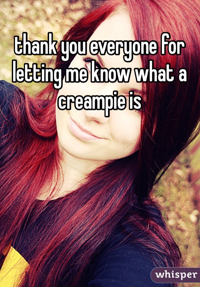 thank you everyone for letting me know what a creampie is