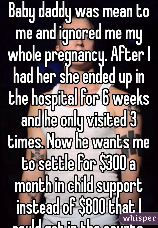 Baby daddy was mean to me and ignored me my whole pregnancy. After I had her she ended up in the hospital for 6 weeks and he only visited 3 times. Now he wants me to settle for $300 a month in child support instead of $800 that I could get in the courts.