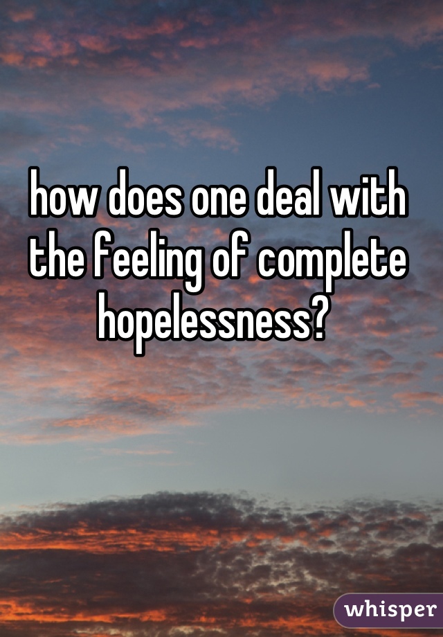 how does one deal with the feeling of complete hopelessness? 
