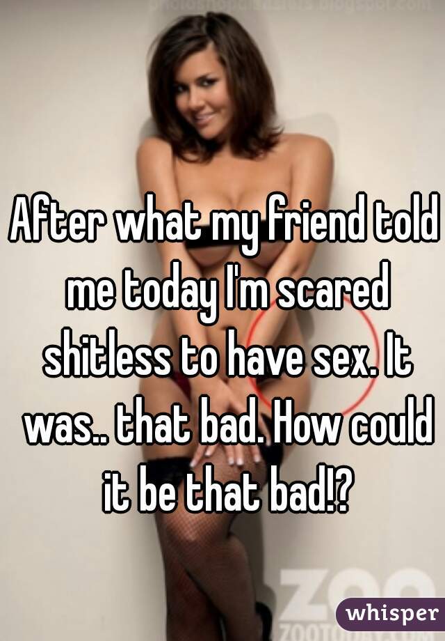 After what my friend told me today I'm scared shitless to have sex. It was.. that bad. How could it be that bad!?
