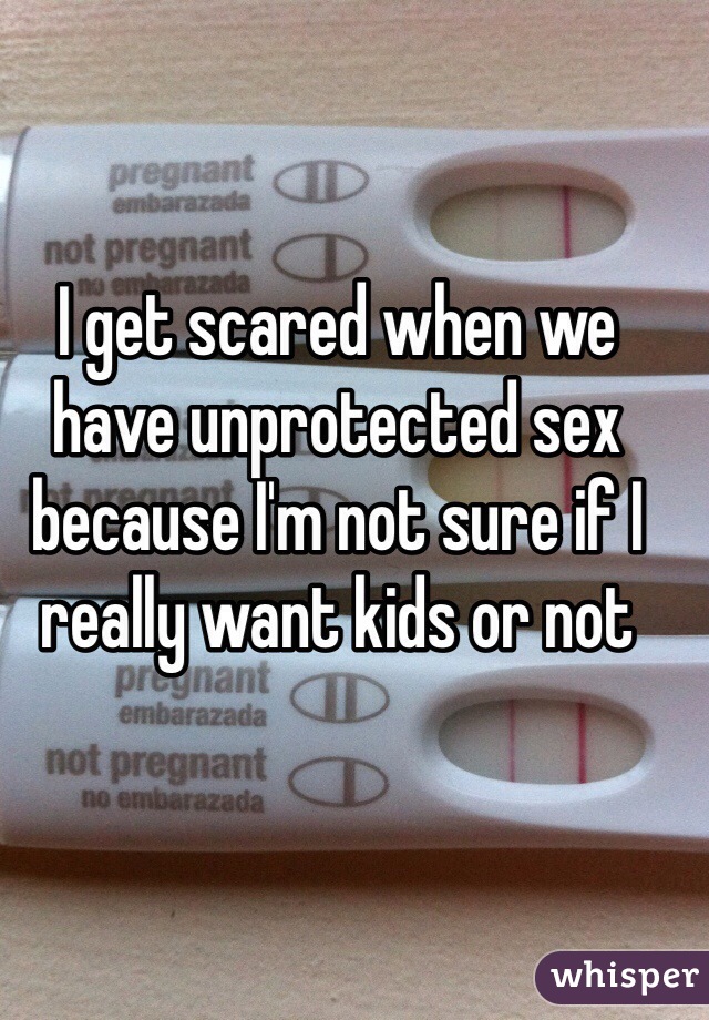 I get scared when we have unprotected sex because I'm not sure if I really want kids or not