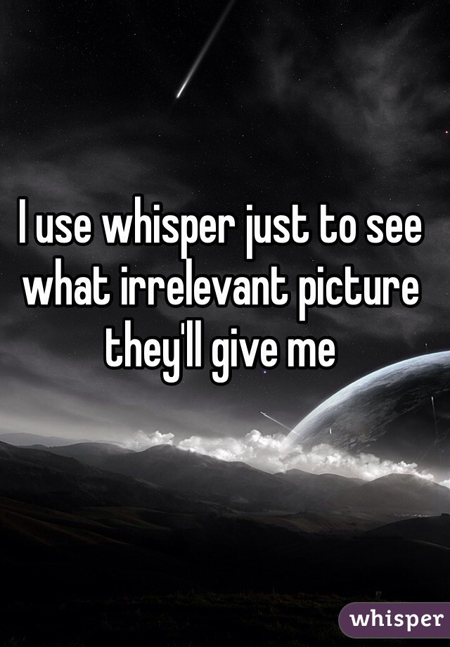 I use whisper just to see what irrelevant picture they'll give me