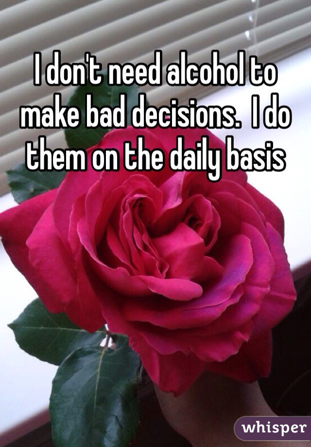I don't need alcohol to make bad decisions.  I do them on the daily basis 