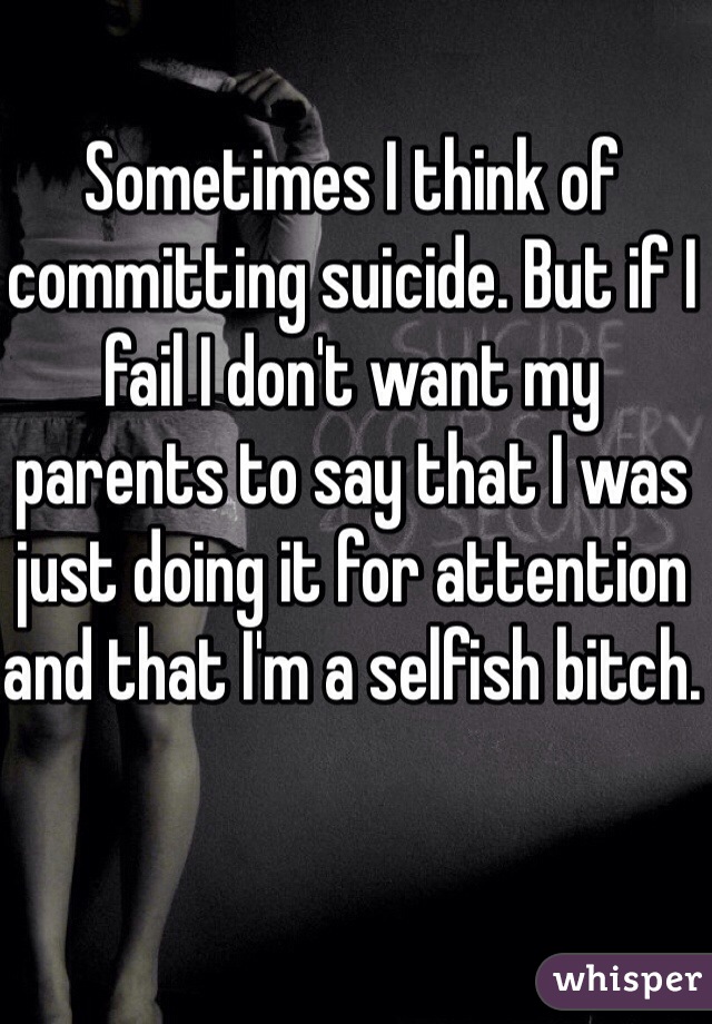 Sometimes I think of committing suicide. But if I fail I don't want my parents to say that I was just doing it for attention and that I'm a selfish bitch.