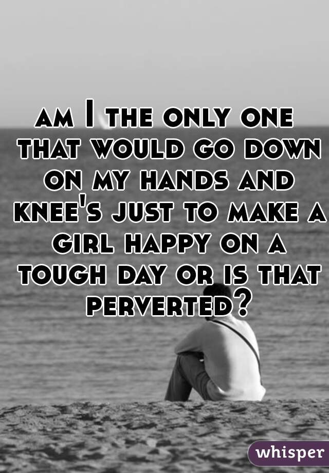 am I the only one that would go down on my hands and knee's just to make a girl happy on a tough day or is that perverted?
    