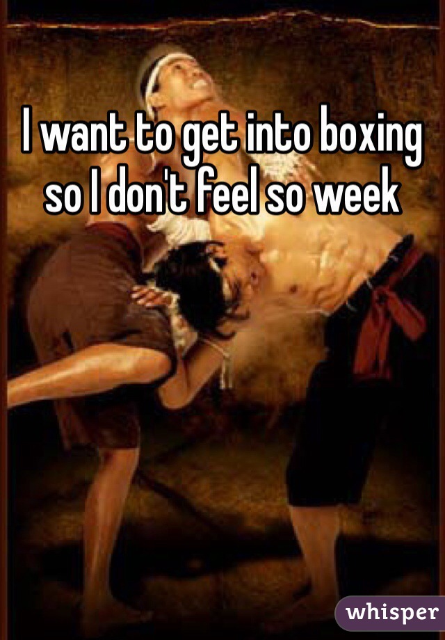 I want to get into boxing so I don't feel so week 