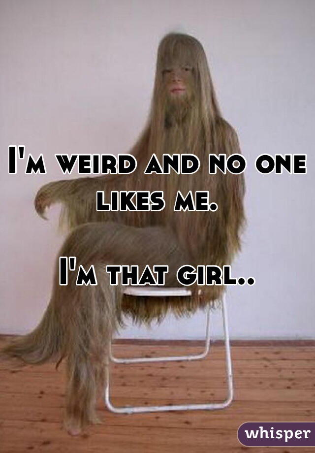 I'm weird and no one likes me.

I'm that girl..
