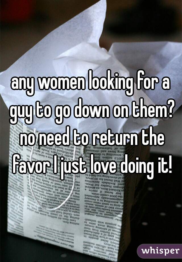 any women looking for a guy to go down on them? no need to return the favor I just love doing it!
