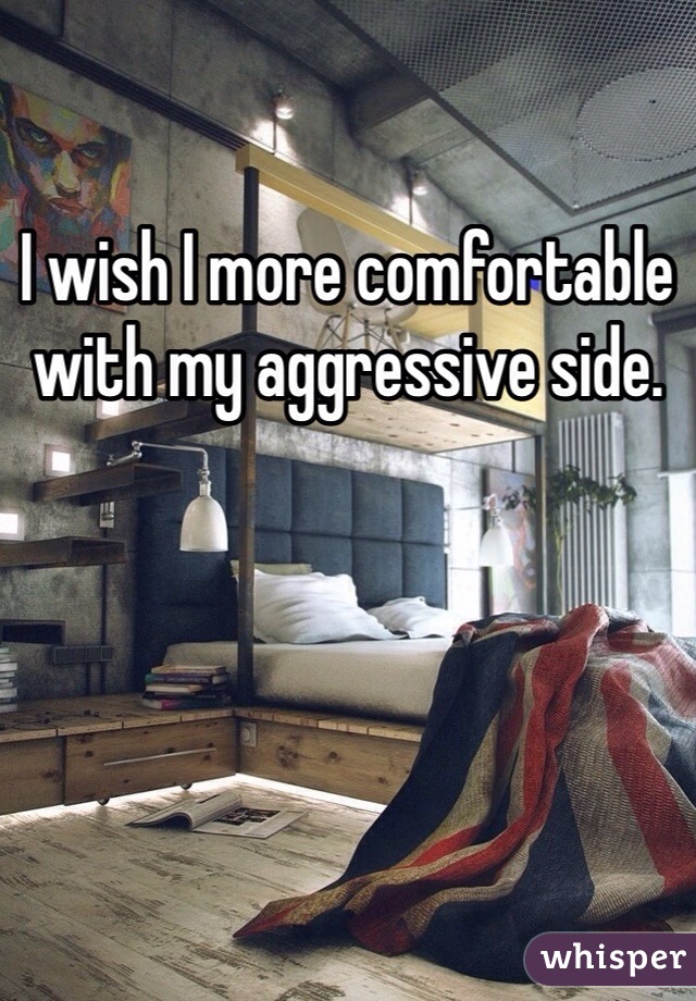 I wish I more comfortable with my aggressive side.