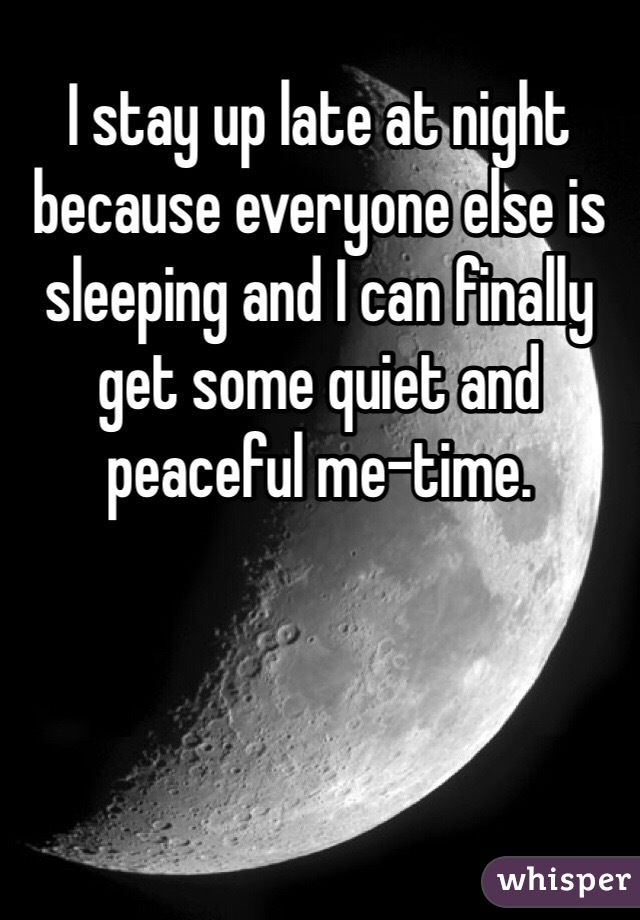 I stay up late at night because everyone else is sleeping and I can finally get some quiet and peaceful me-time.