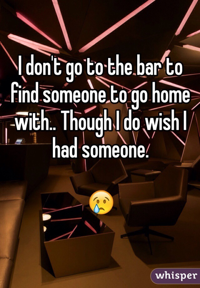 I don't go to the bar to find someone to go home with.. Though I do wish I had someone. 

😢