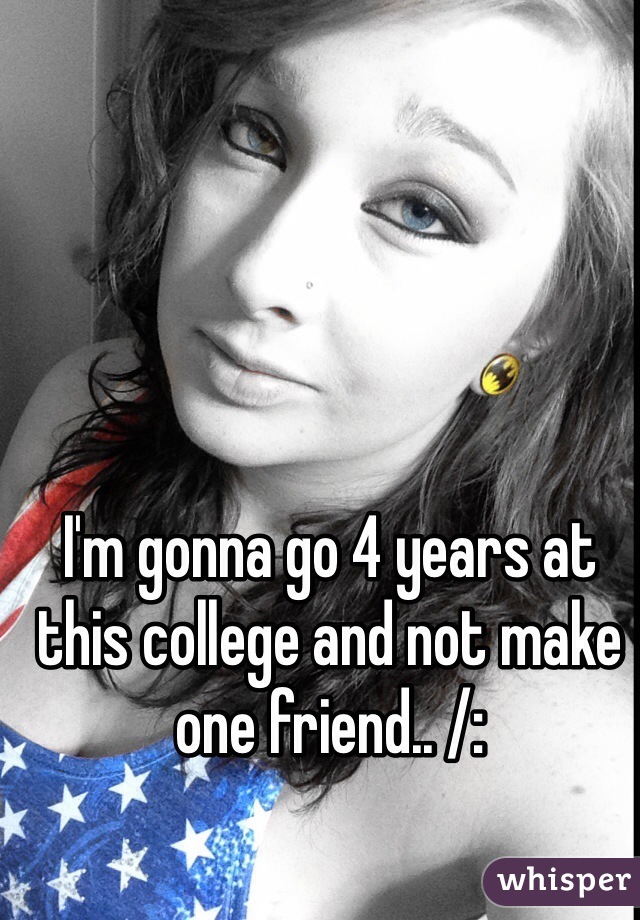 I'm gonna go 4 years at this college and not make one friend.. /: