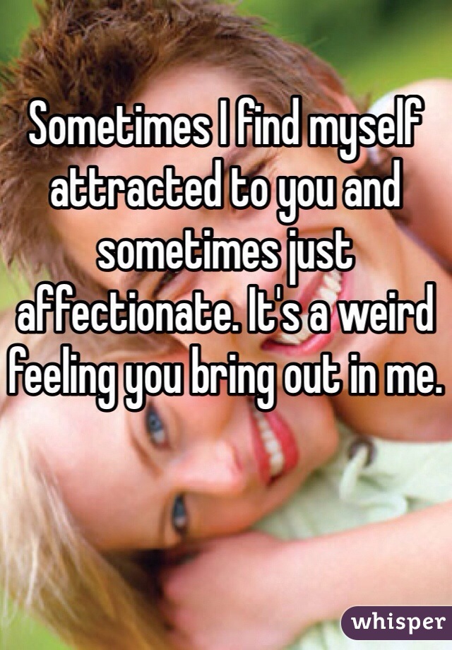 Sometimes I find myself attracted to you and sometimes just affectionate. It's a weird feeling you bring out in me.