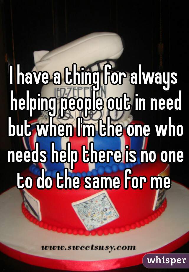 I have a thing for always helping people out in need but when I'm the one who needs help there is no one to do the same for me 
