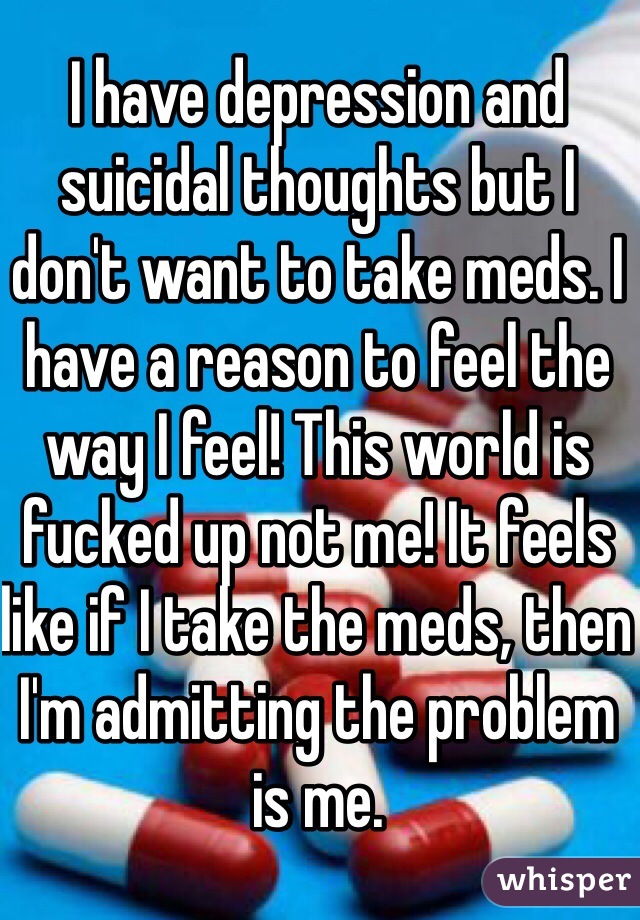 I have depression and suicidal thoughts but I don't want to take meds. I have a reason to feel the way I feel! This world is fucked up not me! It feels like if I take the meds, then I'm admitting the problem is me.