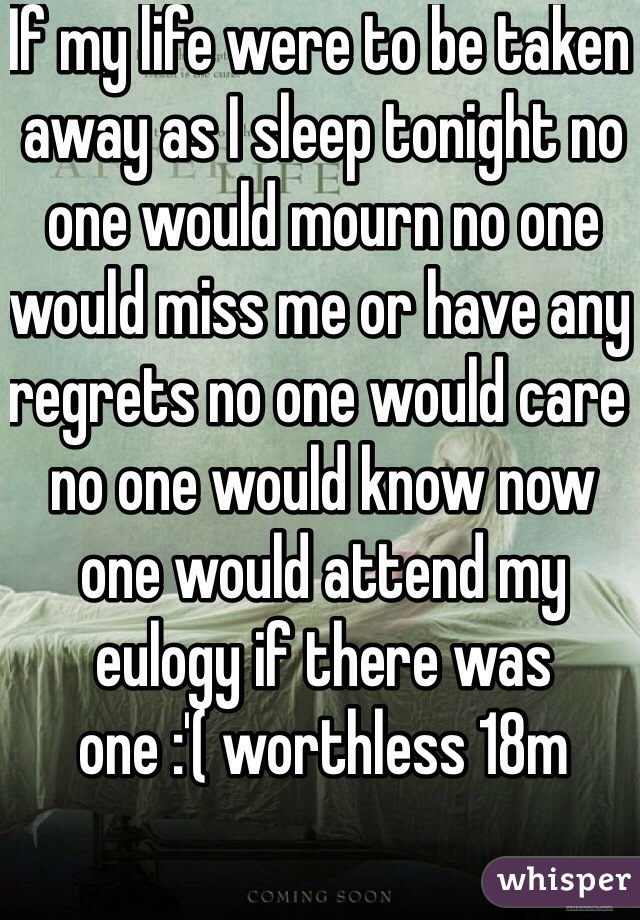 If my life were to be taken away as I sleep tonight no one would mourn no one would miss me or have any regrets no one would care no one would know now one would attend my eulogy if there was one :'( worthless 18m