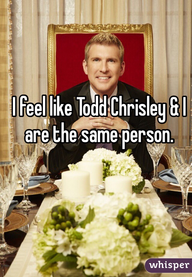 I feel like Todd Chrisley & I are the same person. 