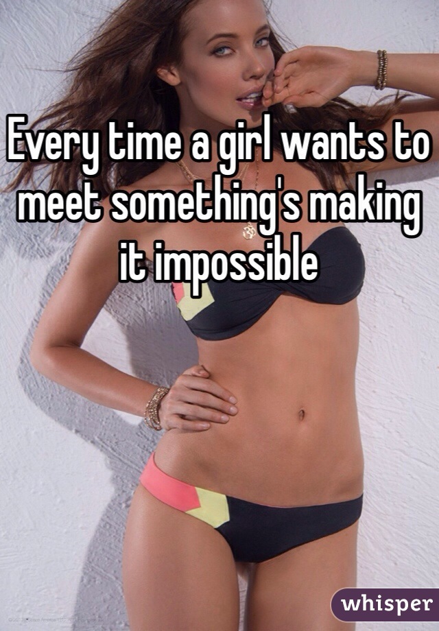 Every time a girl wants to meet something's making it impossible