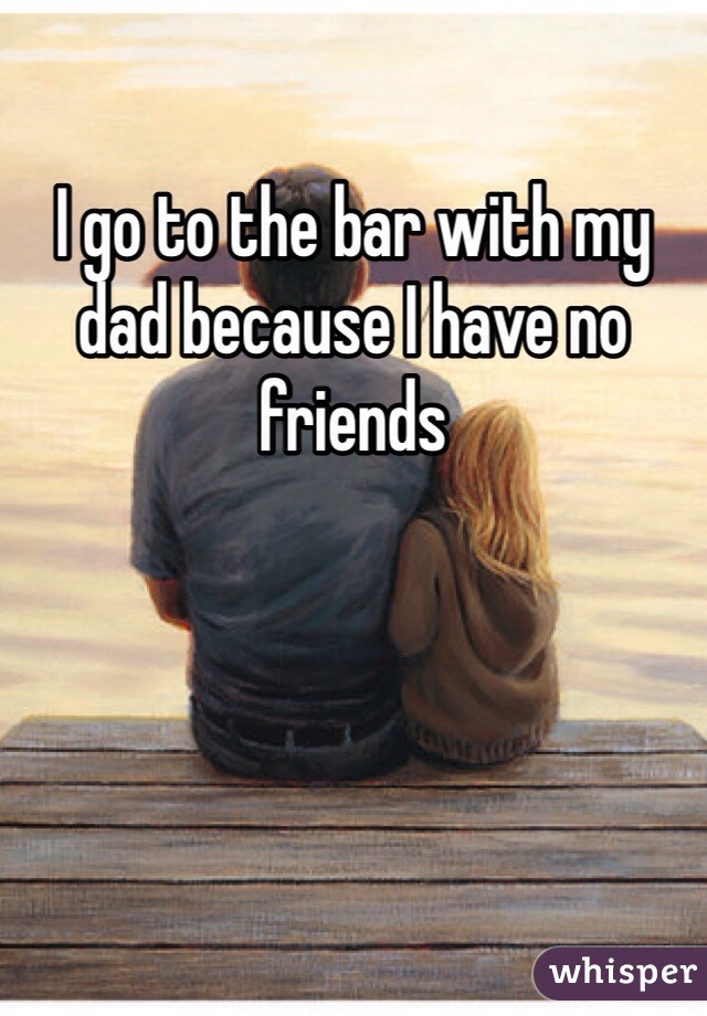 I go to the bar with my dad because I have no friends