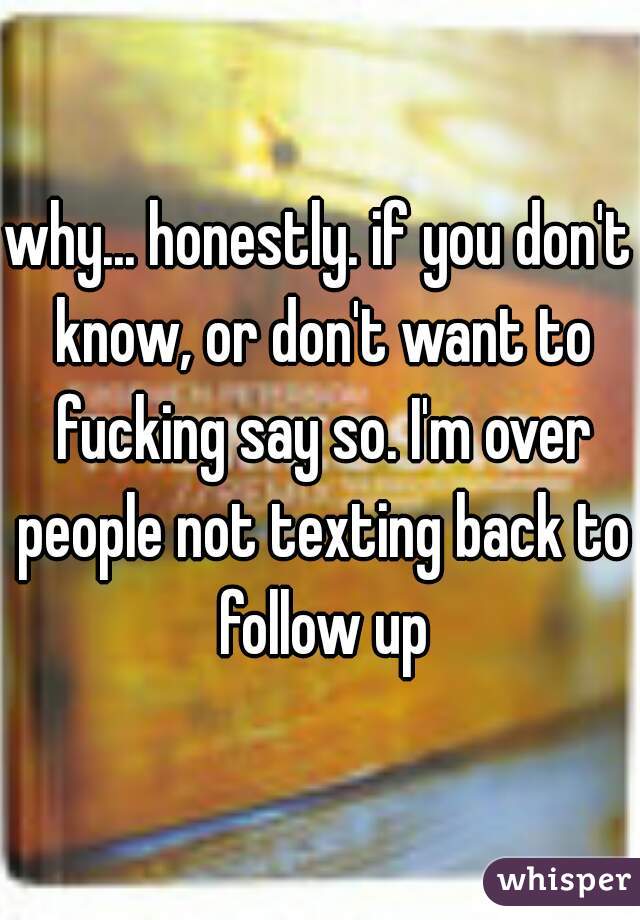 why... honestly. if you don't know, or don't want to fucking say so. I'm over people not texting back to follow up