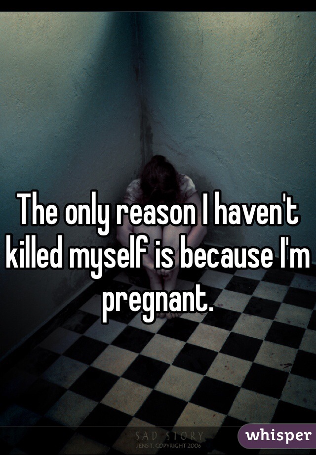 The only reason I haven't killed myself is because I'm pregnant.