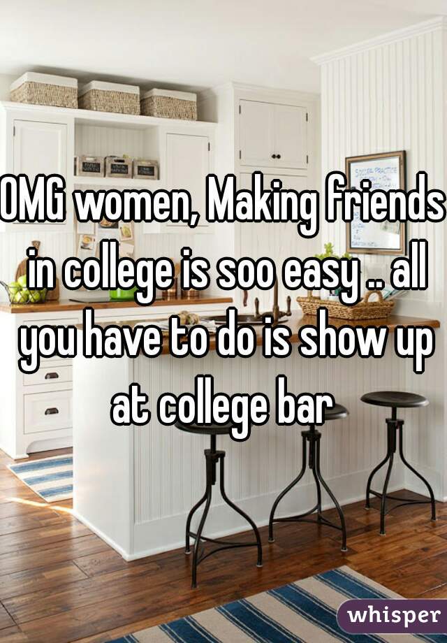 OMG women, Making friends in college is soo easy .. all you have to do is show up at college bar 