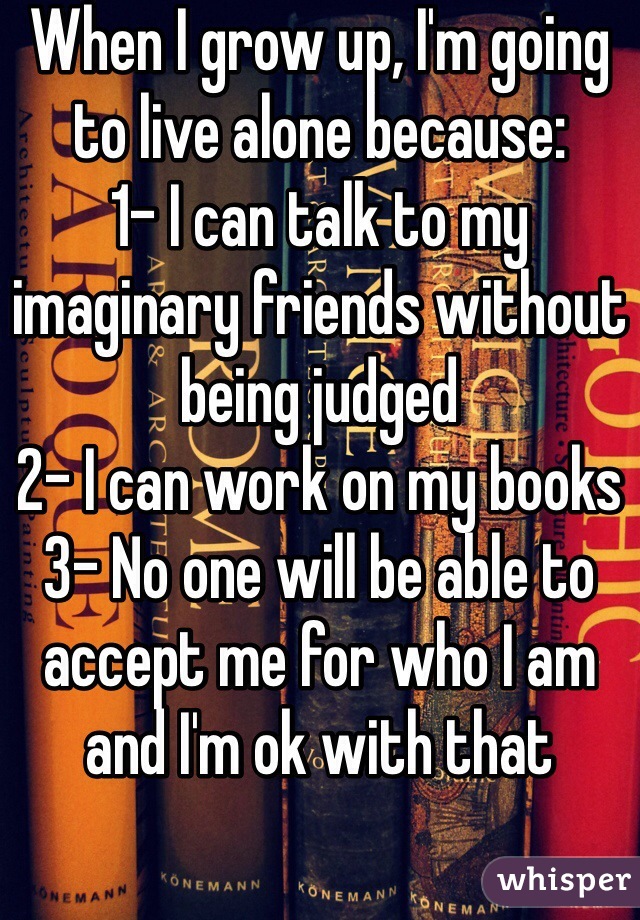When I grow up, I'm going to live alone because:
1- I can talk to my imaginary friends without being judged
2- I can work on my books 
3- No one will be able to accept me for who I am and I'm ok with that