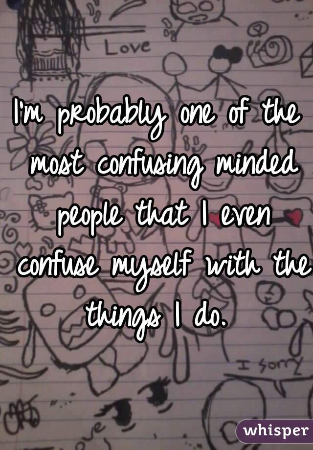I'm probably one of the most confusing minded people that I even confuse myself with the things I do. 