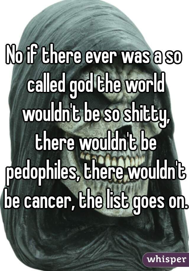 No if there ever was a so called god the world wouldn't be so shitty, there wouldn't be pedophiles, there wouldn't be cancer, the list goes on. 
