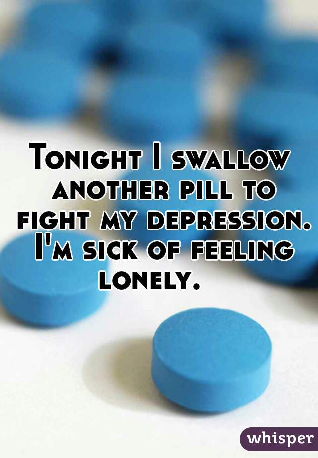 Tonight I swallow another pill to fight my depression. I'm sick of feeling lonely.   