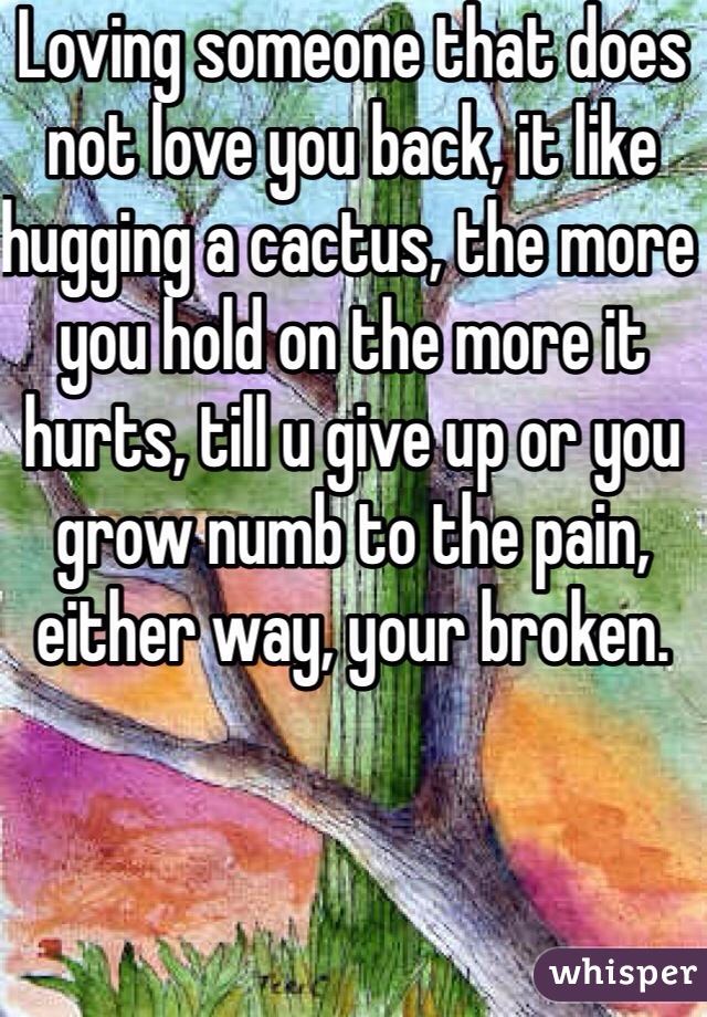 Loving someone that does not love you back, it like hugging a cactus, the more you hold on the more it hurts, till u give up or you grow numb to the pain, either way, your broken.