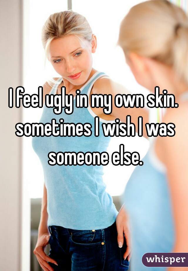 I feel ugly in my own skin. sometimes I wish I was someone else.