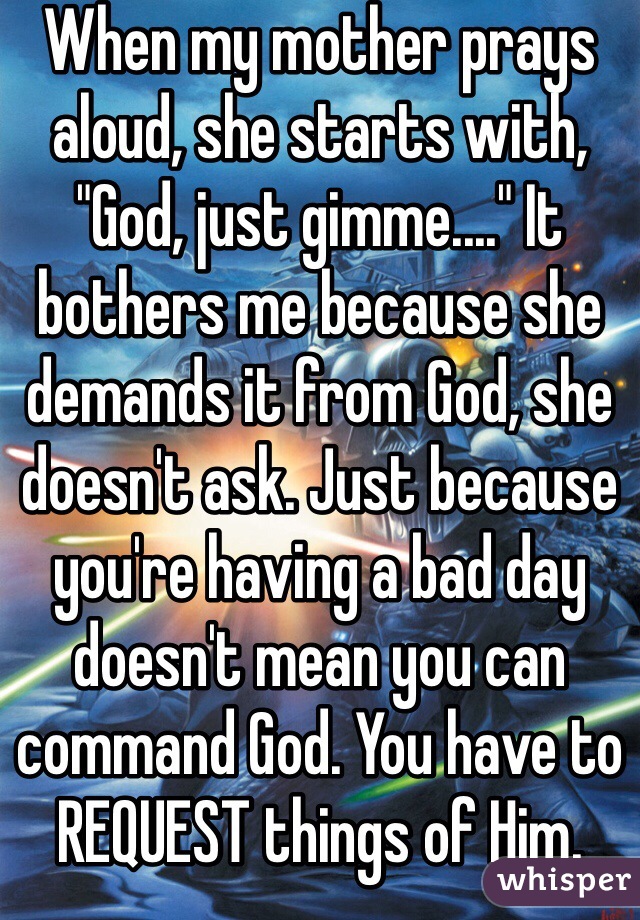 When my mother prays aloud, she starts with, "God, just gimme...." It bothers me because she demands it from God, she doesn't ask. Just because you're having a bad day doesn't mean you can command God. You have to REQUEST things of Him. 