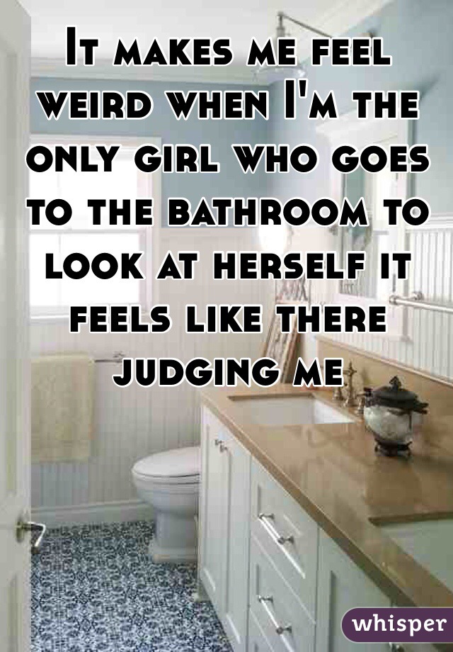 It makes me feel weird when I'm the only girl who goes to the bathroom to look at herself it feels like there judging me