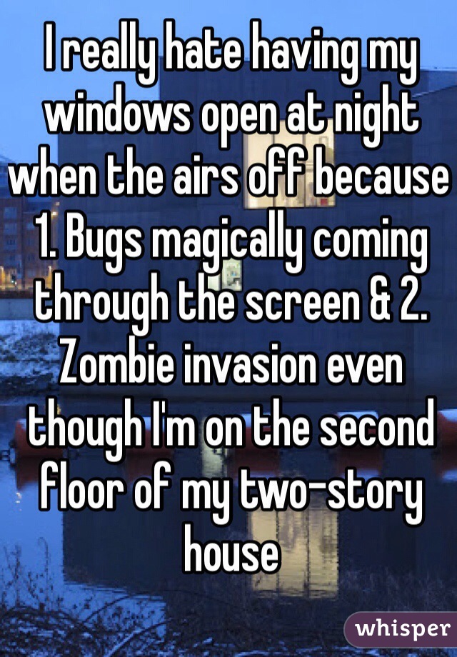 I really hate having my windows open at night when the airs off because 1. Bugs magically coming through the screen & 2. Zombie invasion even though I'm on the second floor of my two-story house