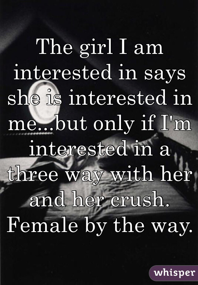 The girl I am interested in says she is interested in me...but only if I'm interested in a three way with her and her crush. Female by the way.